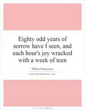 Eighty odd years of sorrow have I seen, and each hour's joy wracked with a week of teen Picture Quote #1
