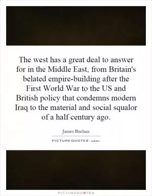 The west has a great deal to answer for in the Middle East, from Britain's belated empire-building after the First World War to the US and British policy that condemns modern Iraq to the material and social squalor of a half century ago Picture Quote #1