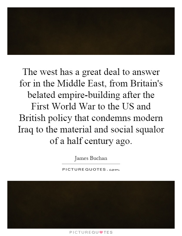 The west has a great deal to answer for in the Middle East, from Britain's belated empire-building after the First World War to the US and British policy that condemns modern Iraq to the material and social squalor of a half century ago Picture Quote #1