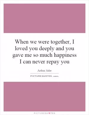 When we were together, I loved you deeply and you gave me so much happiness I can never repay you Picture Quote #1