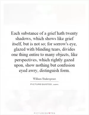 Each substance of a grief hath twenty shadows, which shows like grief itself, but is not so; for sorrow's eye, glazed with blinding tears, divides one thing entire to many objects, like perspectives, which rightly gazed upon, show nothing but confusion eyed awry, distinguish form Picture Quote #1