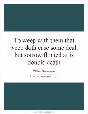 To weep with them that weep doth ease some deal; but sorrow flouted at is double death Picture Quote #1