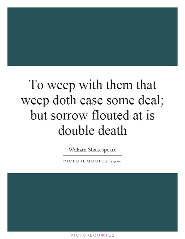 To weep with them that weep doth ease some deal; but sorrow flouted at is double death Picture Quote #1
