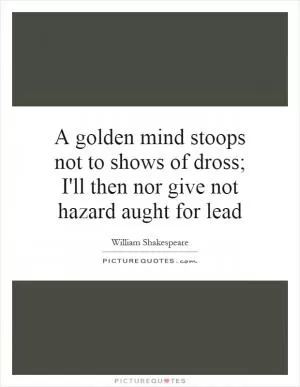 A golden mind stoops not to shows of dross; I'll then nor give not hazard aught for lead Picture Quote #1