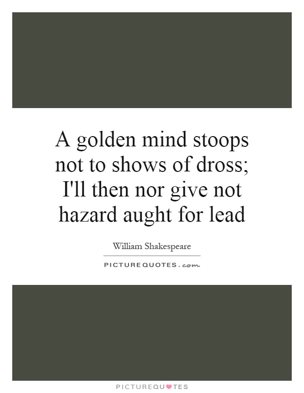 A golden mind stoops not to shows of dross; I'll then nor give not hazard aught for lead Picture Quote #1