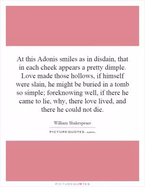 At this Adonis smiles as in disdain, that in each cheek appears a pretty dimple. Love made those hollows, if himself were slain, he might be buried in a tomb so simple; foreknowing well, if there he came to lie, why, there love lived, and there he could not die Picture Quote #1