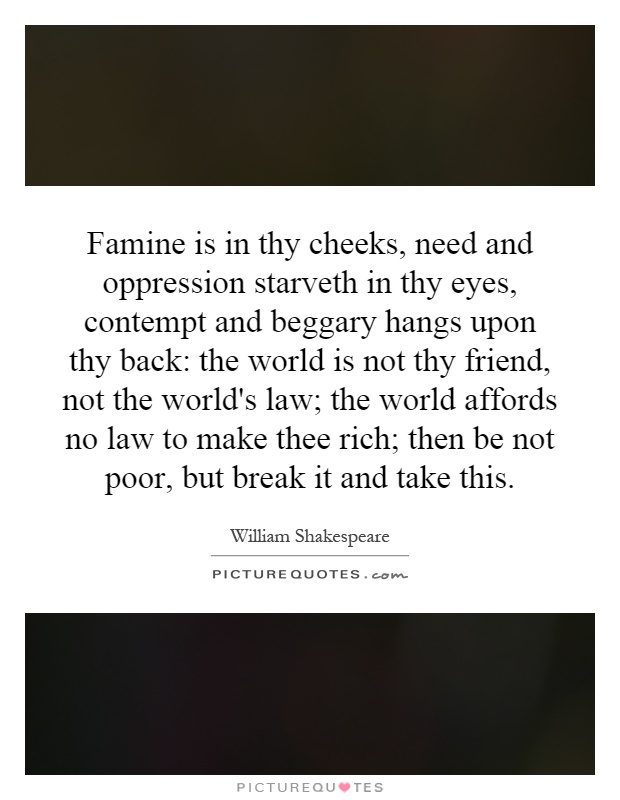 Famine is in thy cheeks, need and oppression starveth in thy eyes, contempt and beggary hangs upon thy back: the world is not thy friend, not the world's law; the world affords no law to make thee rich; then be not poor, but break it and take this Picture Quote #1