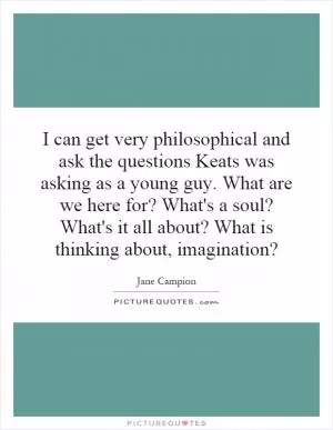 I can get very philosophical and ask the questions Keats was asking as a young guy. What are we here for? What's a soul? What's it all about? What is thinking about, imagination? Picture Quote #1