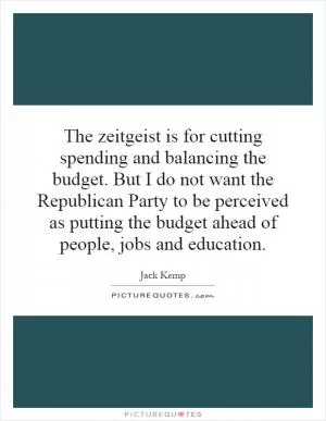 The zeitgeist is for cutting spending and balancing the budget. But I do not want the Republican Party to be perceived as putting the budget ahead of people, jobs and education Picture Quote #1