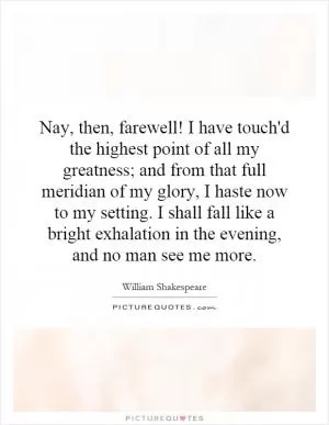 Nay, then, farewell! I have touch'd the highest point of all my greatness; and from that full meridian of my glory, I haste now to my setting. I shall fall like a bright exhalation in the evening, and no man see me more Picture Quote #1