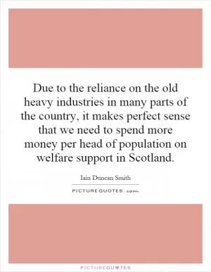 Due to the reliance on the old heavy industries in many parts of the country, it makes perfect sense that we need to spend more money per head of population on welfare support in Scotland Picture Quote #1