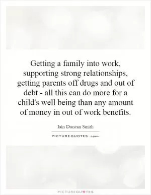 Getting a family into work, supporting strong relationships, getting parents off drugs and out of debt - all this can do more for a child's well being than any amount of money in out of work benefits Picture Quote #1