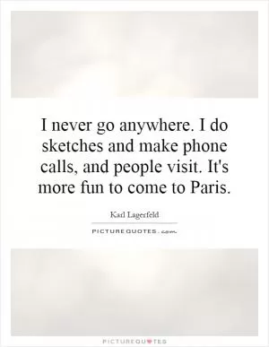I never go anywhere. I do sketches and make phone calls, and people visit. It's more fun to come to Paris Picture Quote #1