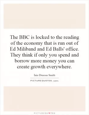 The BBC is locked to the reading of the economy that is run out of Ed Miliband and Ed Balls' office. They think if only you spend and borrow more money you can create growth everywhere Picture Quote #1