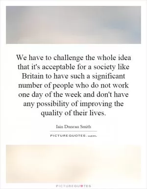 We have to challenge the whole idea that it's acceptable for a society like Britain to have such a significant number of people who do not work one day of the week and don't have any possibility of improving the quality of their lives Picture Quote #1