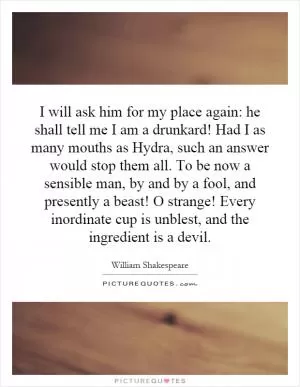 I will ask him for my place again: he shall tell me I am a drunkard! Had I as many mouths as Hydra, such an answer would stop them all. To be now a sensible man, by and by a fool, and presently a beast! O strange! Every inordinate cup is unblest, and the ingredient is a devil Picture Quote #1