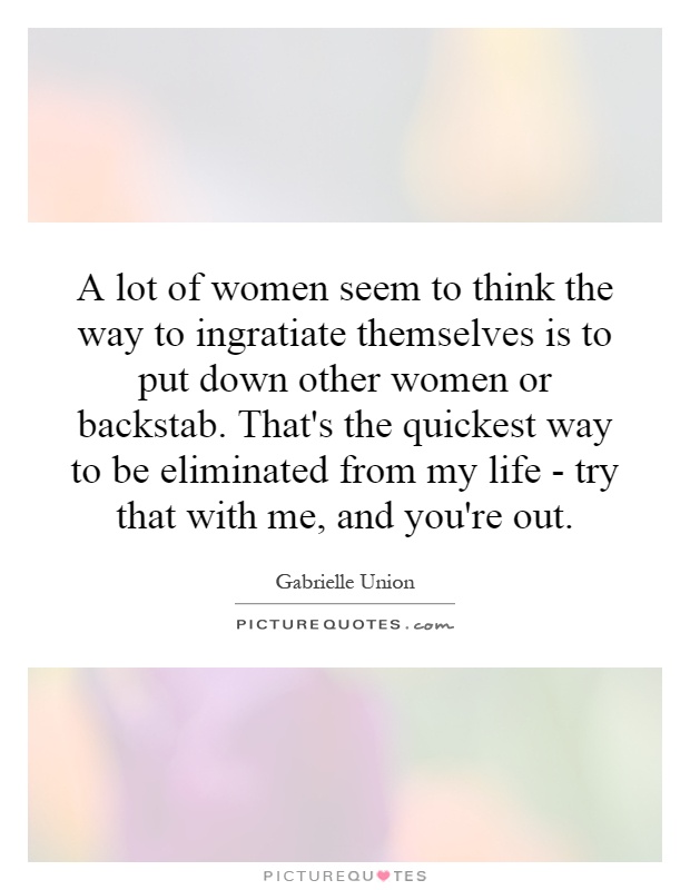 A lot of women seem to think the way to ingratiate themselves is to put down other women or backstab. That's the quickest way to be eliminated from my life - try that with me, and you're out Picture Quote #1