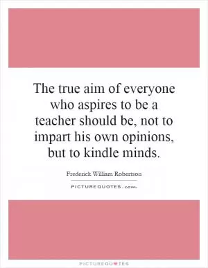 The true aim of everyone who aspires to be a teacher should be, not to impart his own opinions, but to kindle minds Picture Quote #1