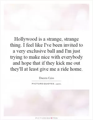 Hollywood is a strange, strange thing. I feel like I've been invited to a very exclusive ball and I'm just trying to make nice with everybody and hope that if they kick me out they'll at least give me a ride home Picture Quote #1