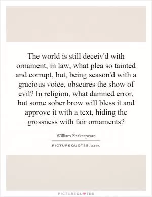 The world is still deceiv'd with ornament, in law, what plea so tainted and corrupt, but, being season'd with a gracious voice, obscures the show of evil? In religion, what damned error, but some sober brow will bless it and approve it with a text, hiding the grossness with fair ornaments? Picture Quote #1