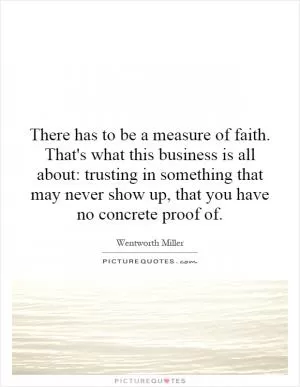 There has to be a measure of faith. That's what this business is all about: trusting in something that may never show up, that you have no concrete proof of Picture Quote #1
