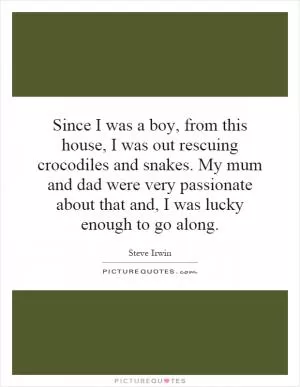 Since I was a boy, from this house, I was out rescuing crocodiles and snakes. My mum and dad were very passionate about that and, I was lucky enough to go along Picture Quote #1
