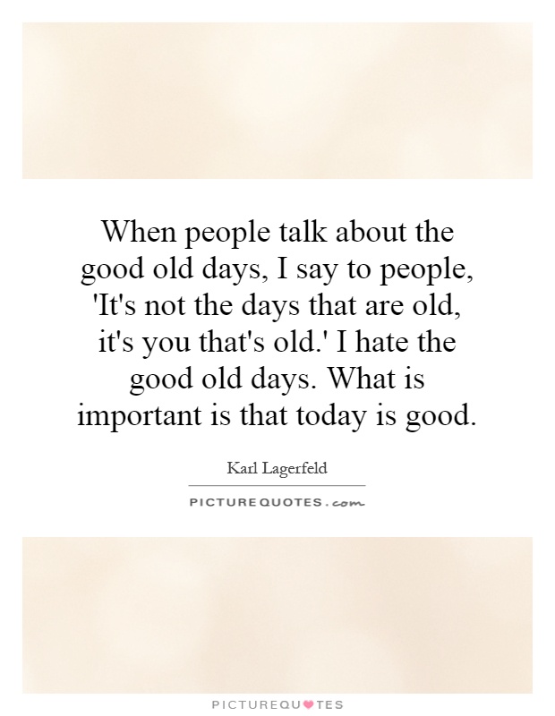 When people talk about the good old days, I say to people, 'It's not the days that are old, it's you that's old.' I hate the good old days. What is important is that today is good Picture Quote #1