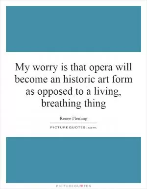 My worry is that opera will become an historic art form as opposed to a living, breathing thing Picture Quote #1