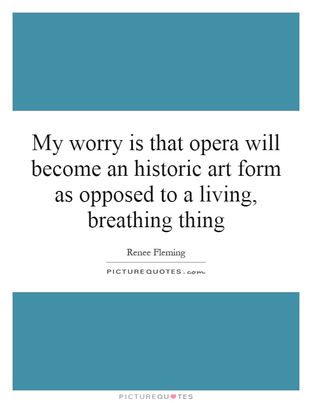 My worry is that opera will become an historic art form as opposed to a living, breathing thing Picture Quote #1