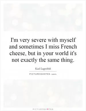 I'm very severe with myself and sometimes I miss French cheese, but in your world it's not exactly the same thing Picture Quote #1