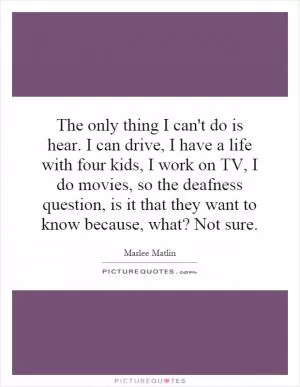 The only thing I can't do is hear. I can drive, I have a life with four kids, I work on TV, I do movies, so the deafness question, is it that they want to know because, what? Not sure Picture Quote #1