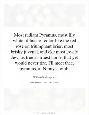 Most radiant Pyramus, most lily white of hue, of color like the red rose on triumphant brier, most brisky juvenal, and eke most lovely Jew, as true as truest horse, that yet would never tire, I'll meet thee, pyramus, at Ninny's tomb Picture Quote #1