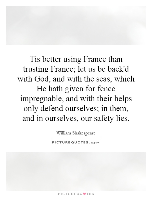 Tis better using France than trusting France; let us be back'd with God, and with the seas, which He hath given for fence impregnable, and with their helps only defend ourselves; in them, and in ourselves, our safety lies Picture Quote #1