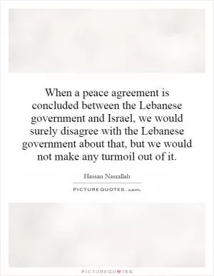 When a peace agreement is concluded between the Lebanese government and Israel, we would surely disagree with the Lebanese government about that, but we would not make any turmoil out of it Picture Quote #1
