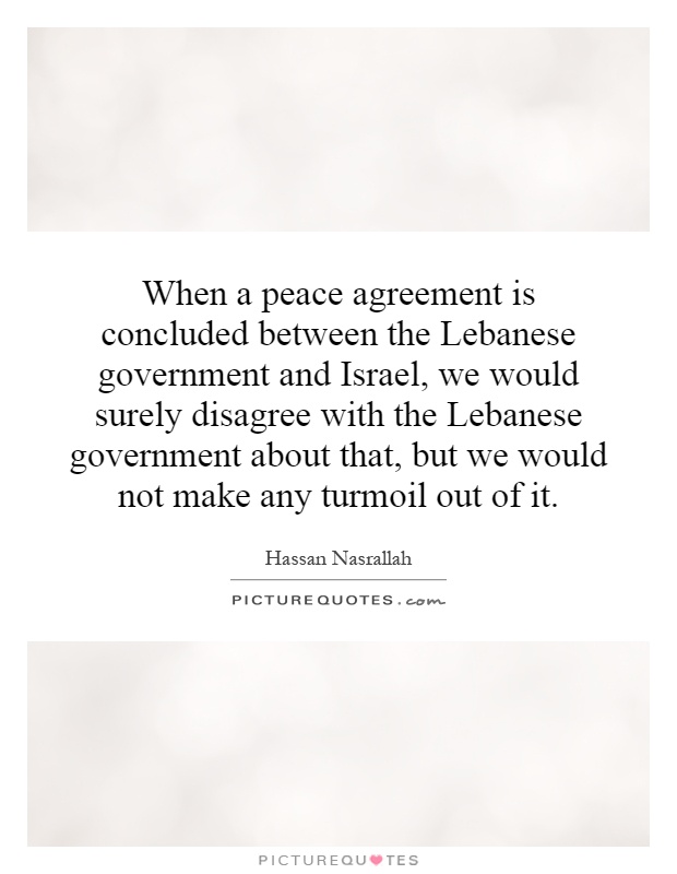 When a peace agreement is concluded between the Lebanese government and Israel, we would surely disagree with the Lebanese government about that, but we would not make any turmoil out of it Picture Quote #1