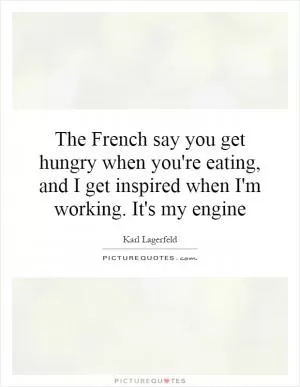 The French say you get hungry when you're eating, and I get inspired when I'm working. It's my engine Picture Quote #1