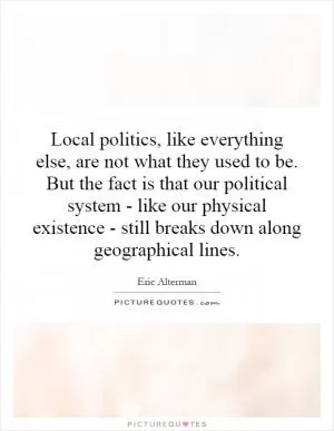 Local politics, like everything else, are not what they used to be. But the fact is that our political system - like our physical existence - still breaks down along geographical lines Picture Quote #1