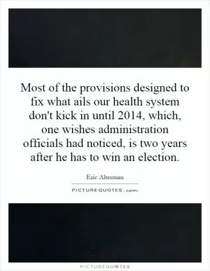 Most of the provisions designed to fix what ails our health system don't kick in until 2014, which, one wishes administration officials had noticed, is two years after he has to win an election Picture Quote #1