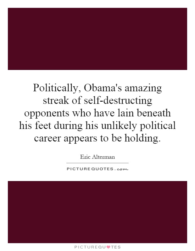 Politically, Obama's amazing streak of self-destructing opponents who have lain beneath his feet during his unlikely political career appears to be holding Picture Quote #1