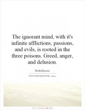 The ignorant mind, with it's infinite afflictions, passions, and evils, is rooted in the three poisons. Greed, anger, and delusion Picture Quote #1