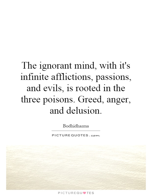 The ignorant mind, with it's infinite afflictions, passions, and evils, is rooted in the three poisons. Greed, anger, and delusion Picture Quote #1
