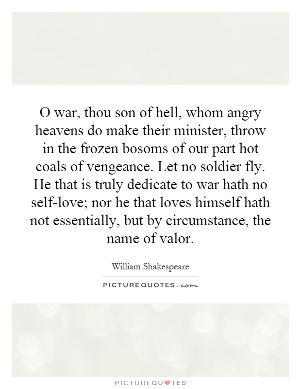 O war, thou son of hell, whom angry heavens do make their minister, throw in the frozen bosoms of our part hot coals of vengeance. Let no soldier fly. He that is truly dedicate to war hath no self-love; nor he that loves himself hath not essentially, but by circumstance, the name of valor Picture Quote #1