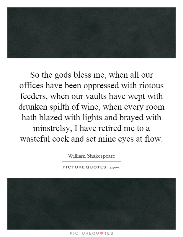 So the gods bless me, when all our offices have been oppressed with riotous feeders, when our vaults have wept with drunken spilth of wine, when every room hath blazed with lights and brayed with minstrelsy, I have retired me to a wasteful cock and set mine eyes at flow Picture Quote #1