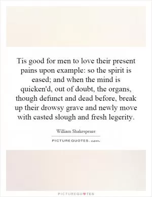 Tis good for men to love their present pains upon example: so the spirit is eased; and when the mind is quicken'd, out of doubt, the organs, though defunct and dead before, break up their drowsy grave and newly move with casted slough and fresh legerity Picture Quote #1
