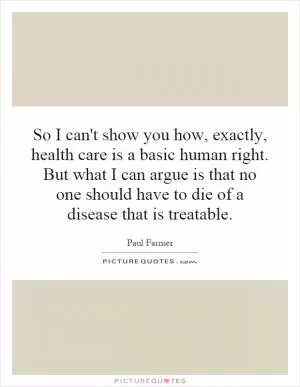 So I can't show you how, exactly, health care is a basic human right. But what I can argue is that no one should have to die of a disease that is treatable Picture Quote #1