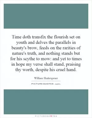 Time doth transfix the flourish set on youth and delves the parallels in beauty's brow, feeds on the rarities of nature's truth, and nothing stands but for his scythe to mow: and yet to times in hope my verse shall stand, praising thy worth, despite his cruel hand Picture Quote #1