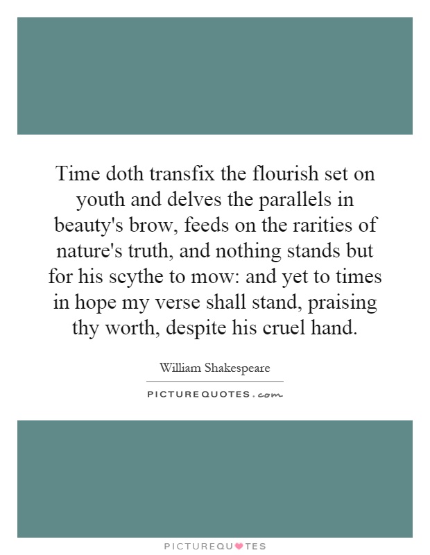 Time doth transfix the flourish set on youth and delves the parallels in beauty's brow, feeds on the rarities of nature's truth, and nothing stands but for his scythe to mow: and yet to times in hope my verse shall stand, praising thy worth, despite his cruel hand Picture Quote #1