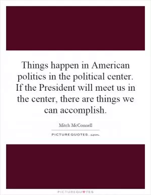 Things happen in American politics in the political center. If the President will meet us in the center, there are things we can accomplish Picture Quote #1