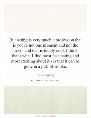 But acting is very much a profession that is you're hot one moment and not the next - and that is totally cool. I think that's what I find most fascinating and most exciting about it - is that it can be gone in a puff of smoke Picture Quote #1
