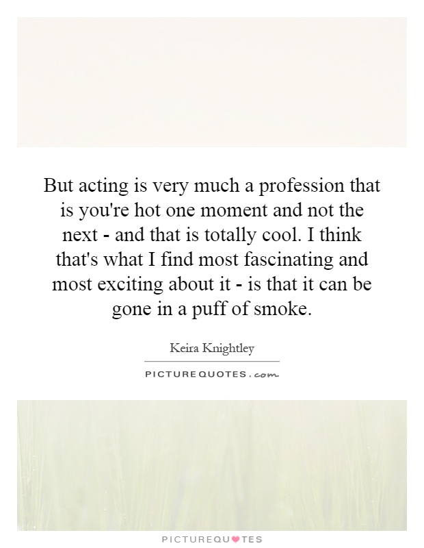 But acting is very much a profession that is you're hot one moment and not the next - and that is totally cool. I think that's what I find most fascinating and most exciting about it - is that it can be gone in a puff of smoke Picture Quote #1